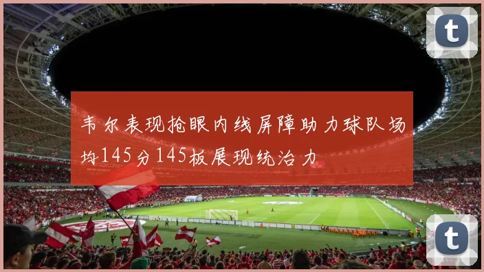 韦尔表现抢眼内线屏障助力球队场均145分145板展现统治力