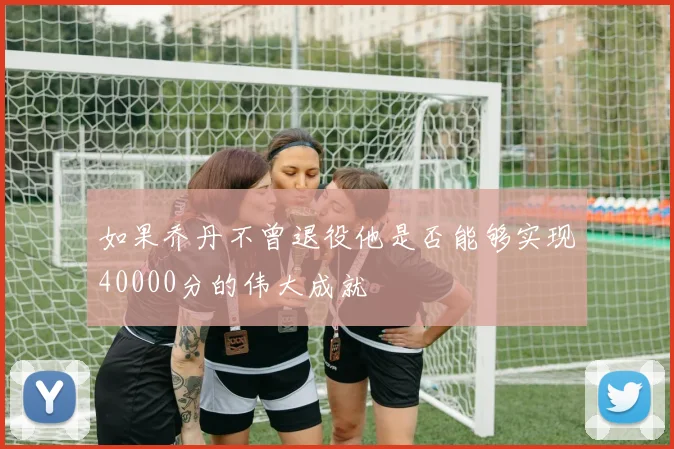 如果乔丹不曾退役他是否能够实现40000分的伟大成就