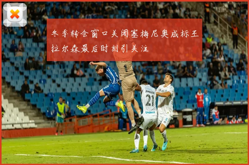 冬季转会窗口关闭塞梅尼奥成标王拉尔森最后时刻引关注
