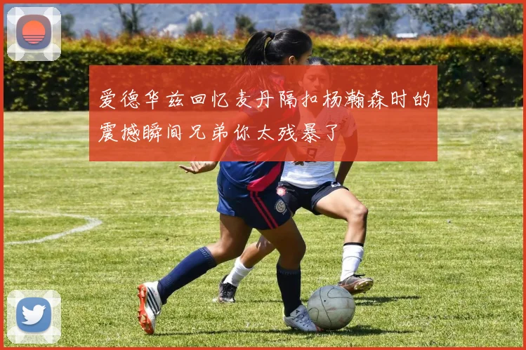 爱德华兹回忆麦丹隔扣杨瀚森时的震撼瞬间兄弟你太残暴了