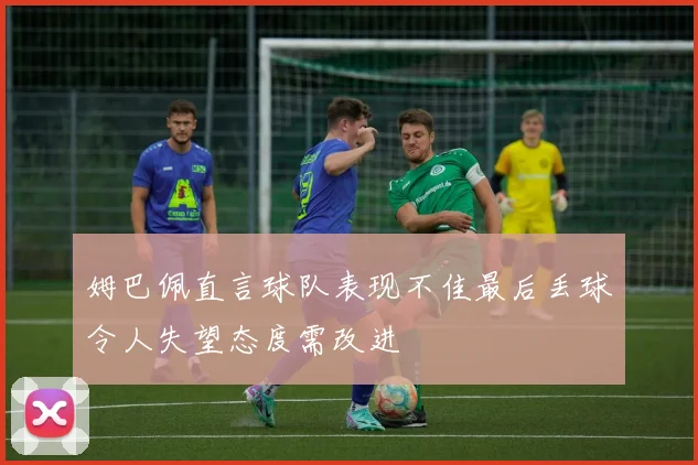姆巴佩直言球队表现不佳最后丢球令人失望态度需改进