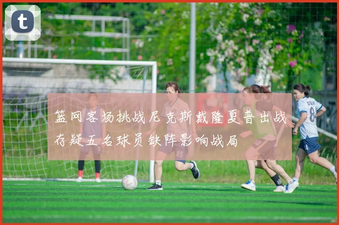 篮网客场挑战尼克斯戴隆夏普出战存疑五名球员缺阵影响战局