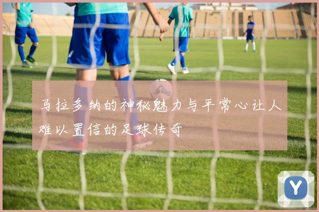 马拉多纳的神秘魅力与平常心让人难以置信的足球传奇