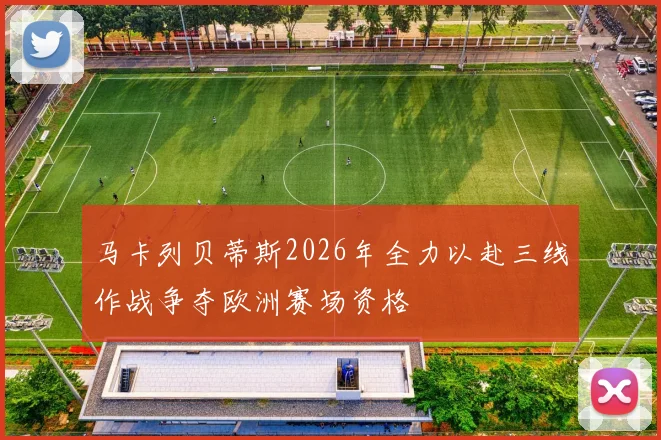 马卡列贝蒂斯2026年全力以赴三线作战争夺欧洲赛场资格