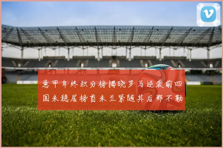 意甲年终积分榜揭晓罗马逆袭前四国米稳居榜首米兰紧随其后那不勒斯位列第三