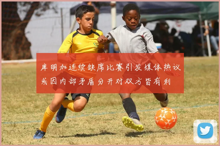库明加连续缺席比赛引发媒体热议或因内部矛盾分开对双方皆有利