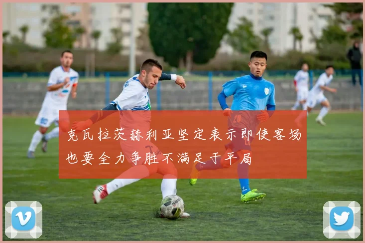 克瓦拉茨赫利亚坚定表示即使客场也要全力争胜不满足于平局