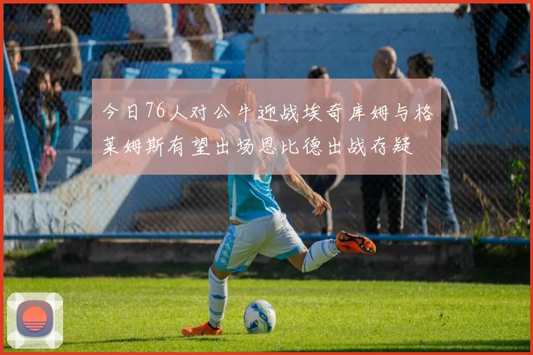 今日76人对公牛迎战埃奇库姆与格莱姆斯有望出场恩比德出战存疑