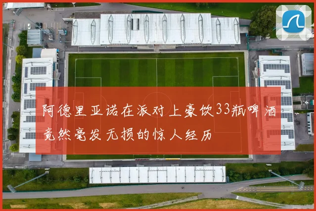阿德里亚诺在派对上豪饮33瓶啤酒竟然毫发无损的惊人经历