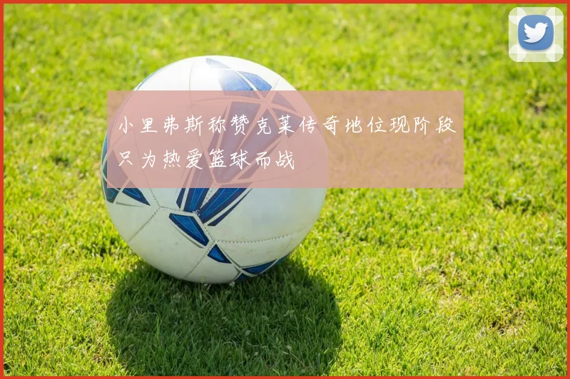 小里弗斯称赞克莱传奇地位现阶段只为热爱篮球而战