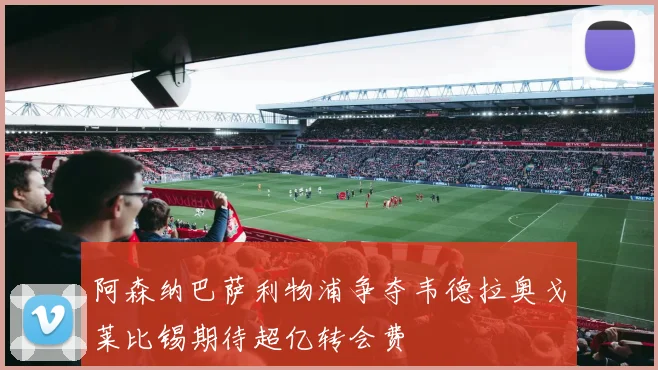 阿森纳巴萨利物浦争夺韦德拉奥戈莱比锡期待超亿转会费