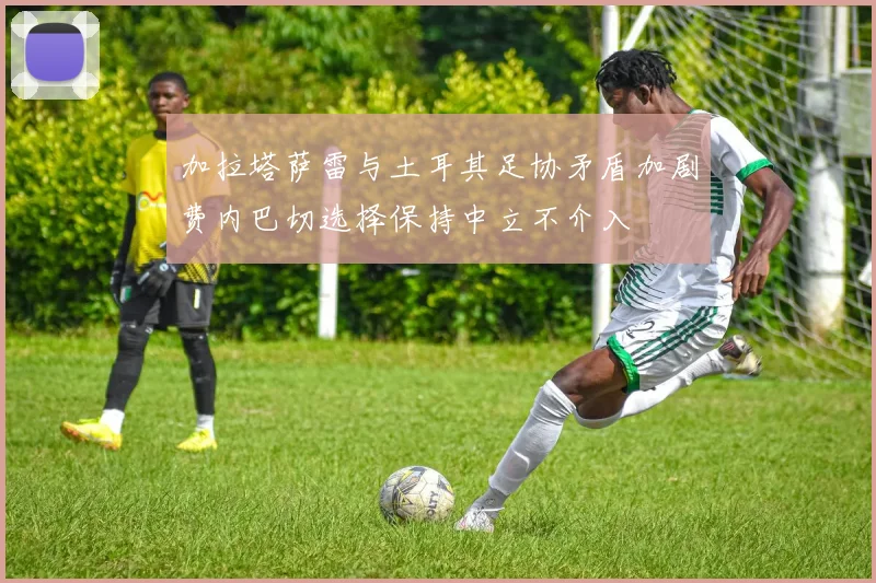 加拉塔萨雷与土耳其足协矛盾加剧费内巴切选择保持中立不介入