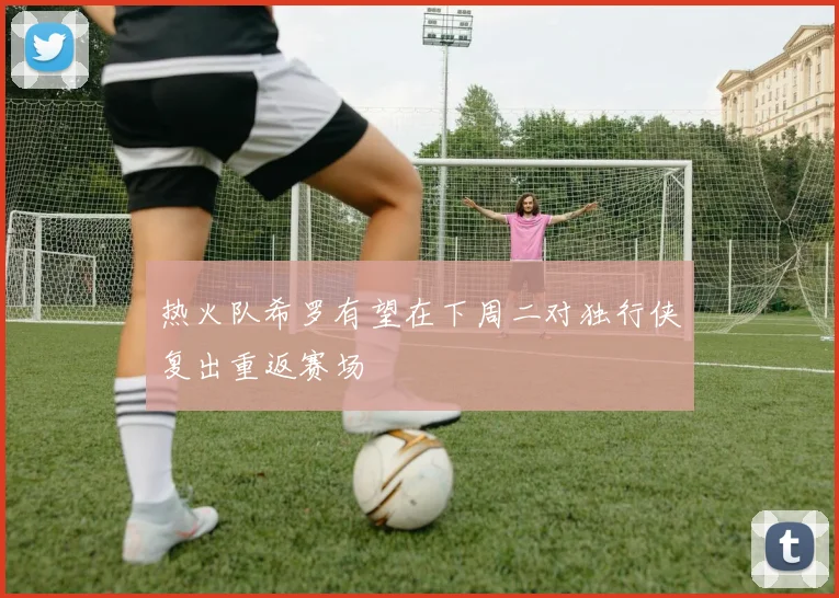 热火队希罗有望在下周二对独行侠复出重返赛场