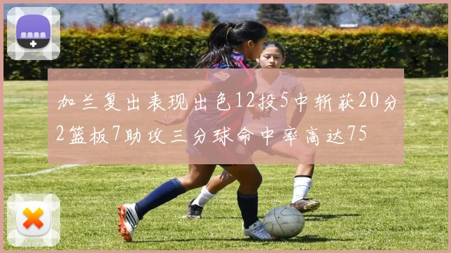 加兰复出表现出色12投5中斩获20分2篮板7助攻三分球命中率高达75