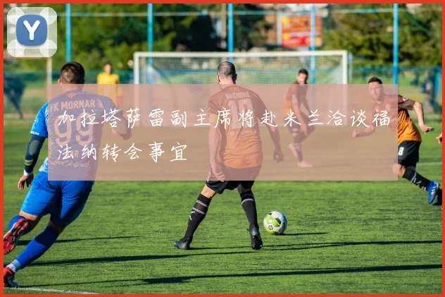 加拉塔萨雷副主席将赴米兰洽谈福法纳转会事宜