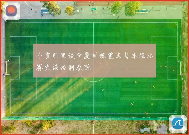 小贾巴里谈今夏训练重点与本场比赛失误控制表现