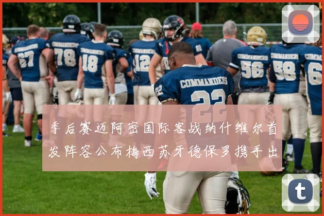 季后赛迈阿密国际客战纳什维尔首发阵容公布梅西苏牙德保罗携手出战