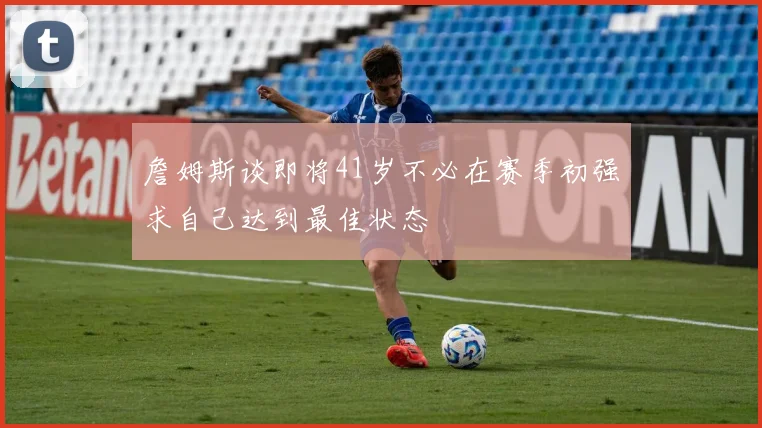 詹姆斯谈即将41岁不必在赛季初强求自己达到最佳状态