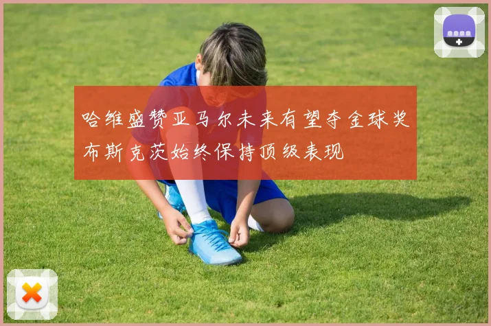 哈维盛赞亚马尔未来有望夺金球奖布斯克茨始终保持顶级表现