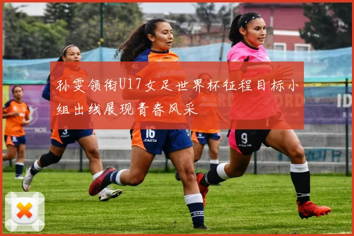 孙雯领衔U17女足世界杯征程目标小组出线展现青春风采