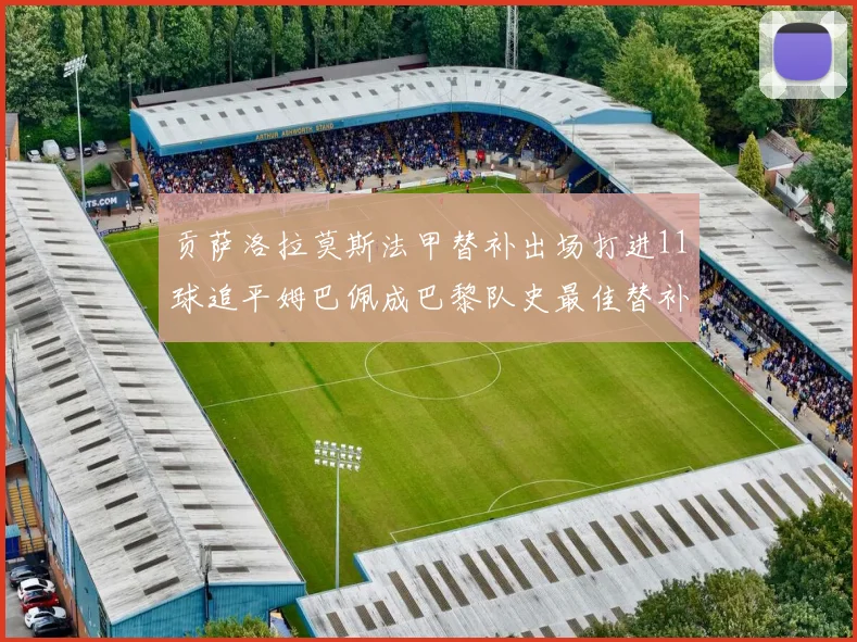 贡萨洛拉莫斯法甲替补出场打进11球追平姆巴佩成巴黎队史最佳替补射手