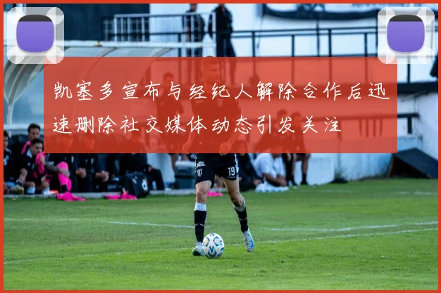 凯塞多宣布与经纪人解除合作后迅速删除社交媒体动态引发关注