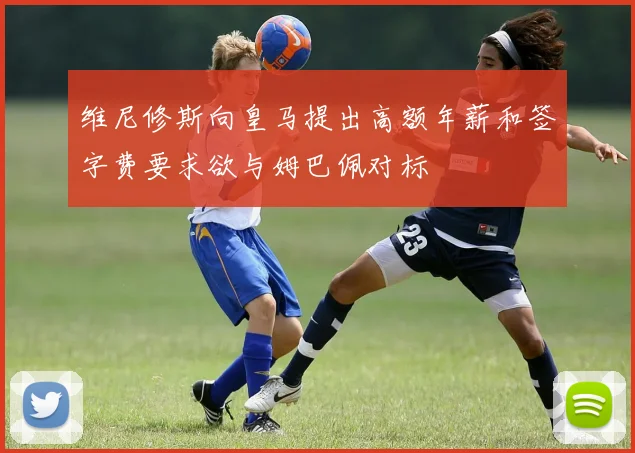 维尼修斯向皇马提出高额年薪和签字费要求欲与姆巴佩对标