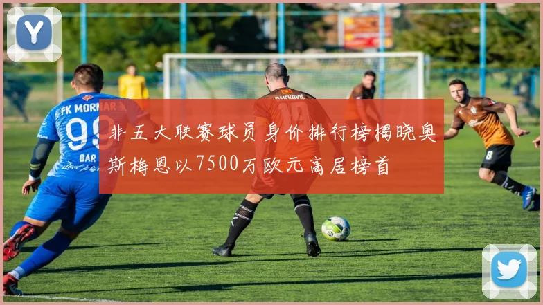 非五大联赛球员身价排行榜揭晓奥斯梅恩以7500万欧元高居榜首