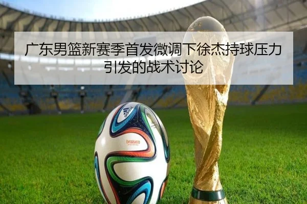 广东男篮新赛季首发微调下徐杰持球压力引发的战术讨论